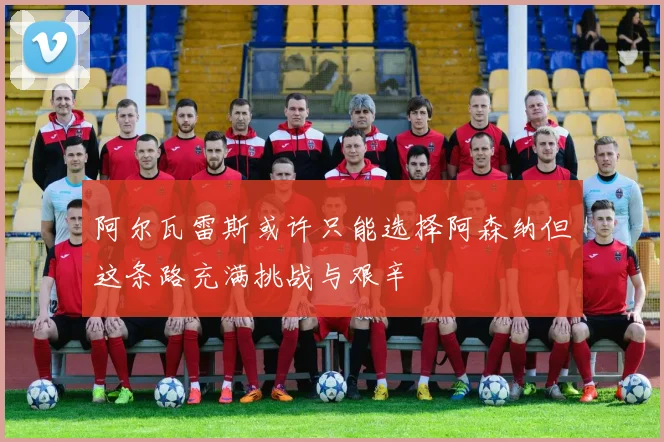 阿尔瓦雷斯或许只能选择阿森纳但这条路充满挑战与艰辛
