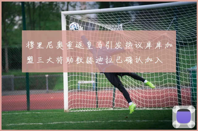 穆里尼奥重返皇马引发热议库库加盟三大将助教赫迪拉已确认加入