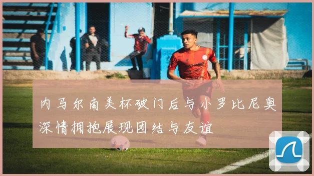 内马尔南美杯破门后与小罗比尼奥深情拥抱展现团结与友谊