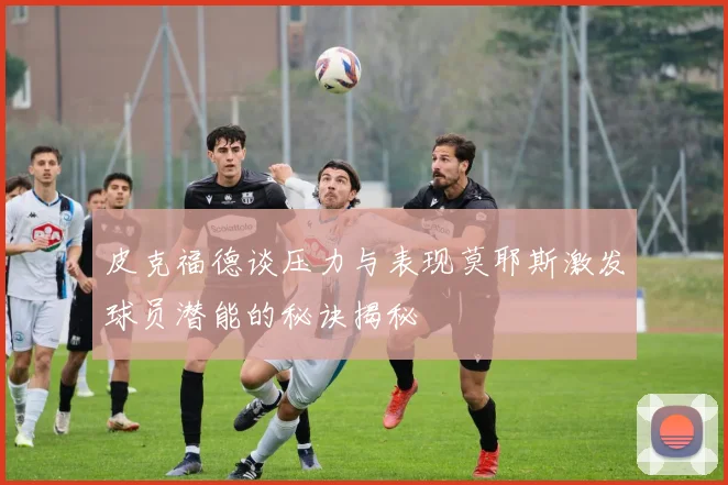 皮克福德谈压力与表现莫耶斯激发球员潜能的秘诀揭秘