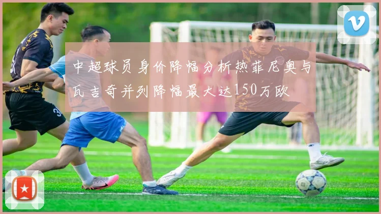 中超球员身价降幅分析热菲尼奥与瓦吉奇并列降幅最大达150万欧