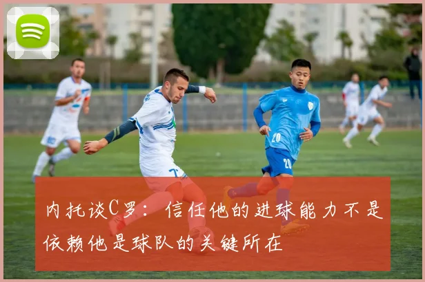 内托谈C罗：信任他的进球能力不是依赖他是球队的关键所在