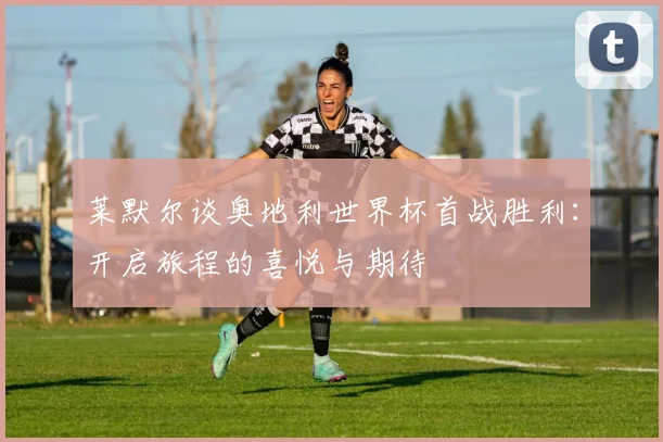 莱默尔谈奥地利世界杯首战胜利：开启旅程的喜悦与期待