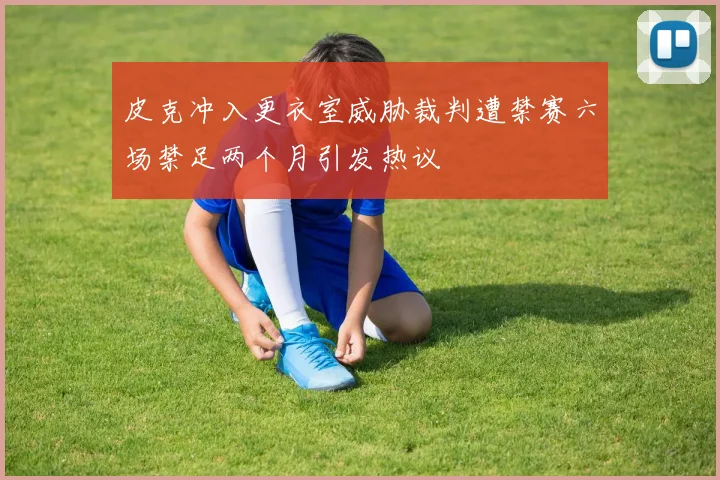 皮克冲入更衣室威胁裁判遭禁赛六场禁足两个月引发热议