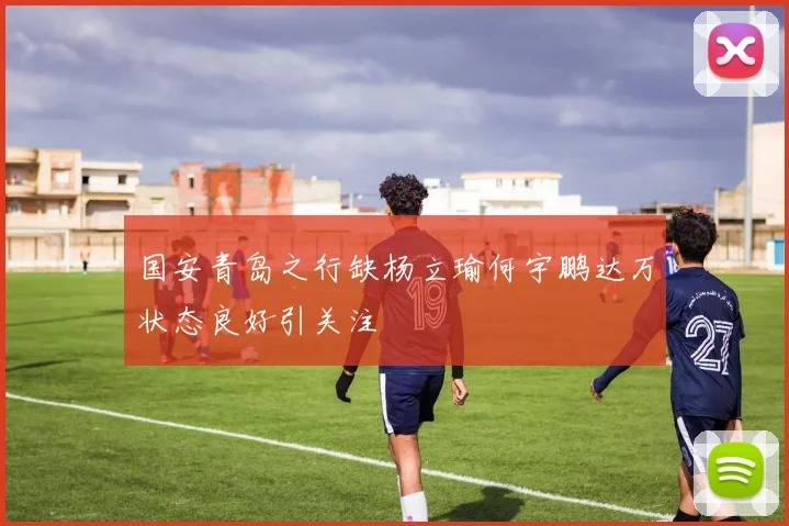 国安青岛之行缺杨立瑜何宇鹏达万状态良好引关注