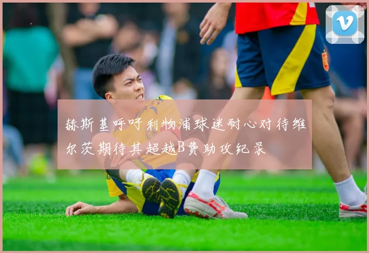 赫斯基呼吁利物浦球迷耐心对待维尔茨期待其超越B费助攻纪录