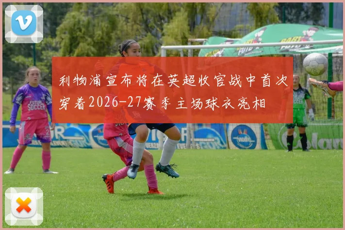 利物浦宣布将在英超收官战中首次穿着2026-27赛季主场球衣亮相