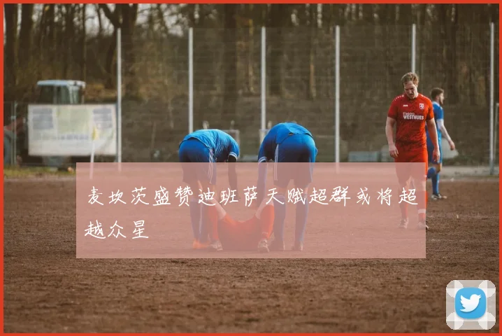 麦坎茨盛赞迪班萨天赋超群或将超越众星
