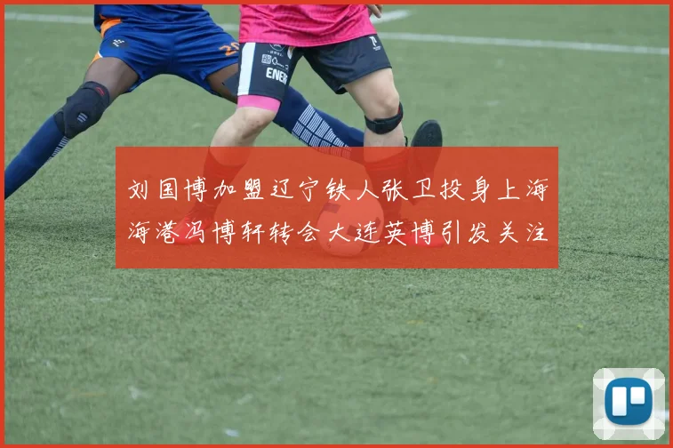 刘国博加盟辽宁铁人张卫投身上海海港冯博轩转会大连英博引发关注