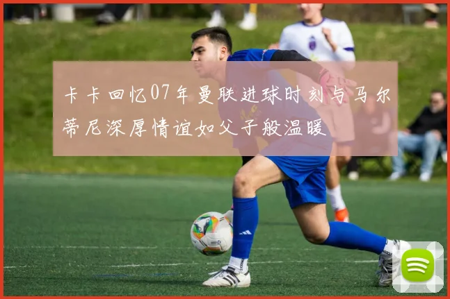 卡卡回忆07年曼联进球时刻与马尔蒂尼深厚情谊如父子般温暖