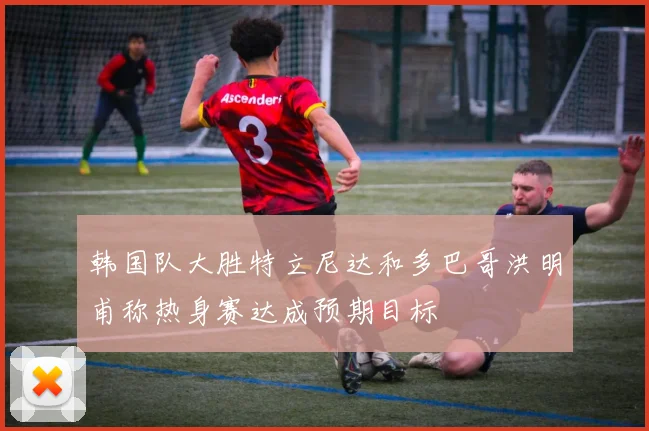 韩国队大胜特立尼达和多巴哥洪明甫称热身赛达成预期目标
