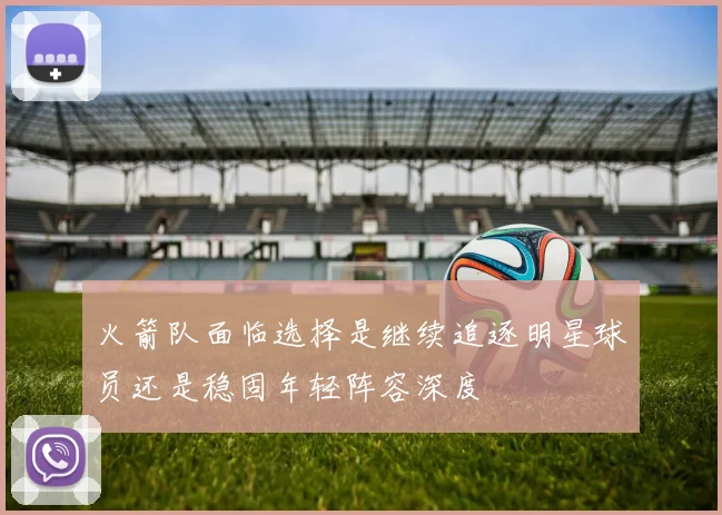 火箭队面临选择是继续追逐明星球员还是稳固年轻阵容深度