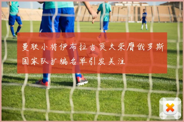 曼联小将伊布拉吉莫夫荣膺俄罗斯国家队扩编名单引发关注