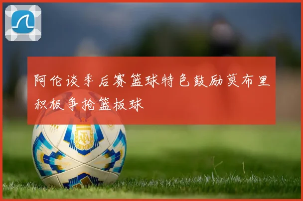 阿伦谈季后赛篮球特色鼓励莫布里积极争抢篮板球