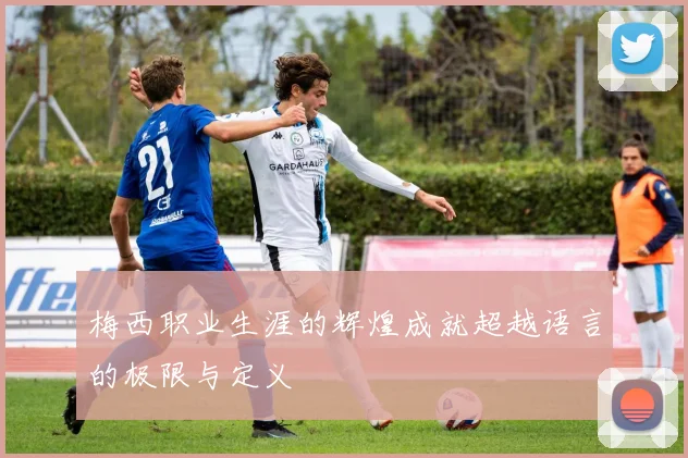 梅西职业生涯的辉煌成就超越语言的极限与定义