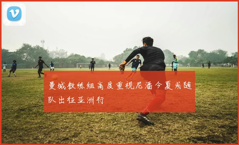 曼城教练组高度重视尼潘今夏或随队出征亚洲行