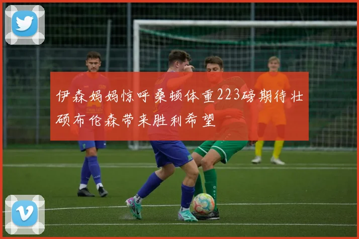伊森妈妈惊呼桑顿体重223磅期待壮硕布伦森带来胜利希望