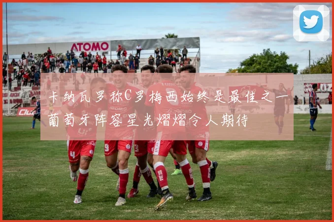 卡纳瓦罗称C罗梅西始终是最佳之一葡萄牙阵容星光熠熠令人期待