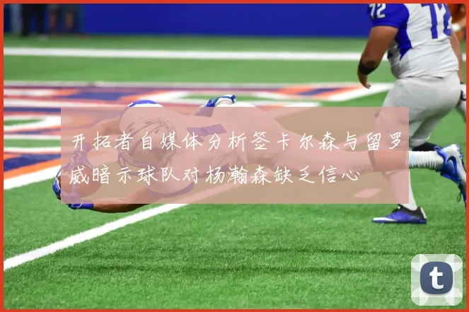 开拓者自媒体分析签卡尔森与留罗威暗示球队对杨瀚森缺乏信心