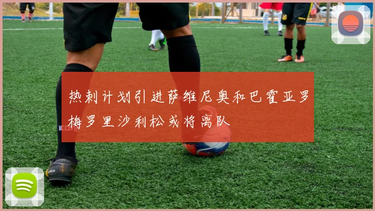 热刺计划引进萨维尼奥和巴霍亚罗梅罗里沙利松或将离队