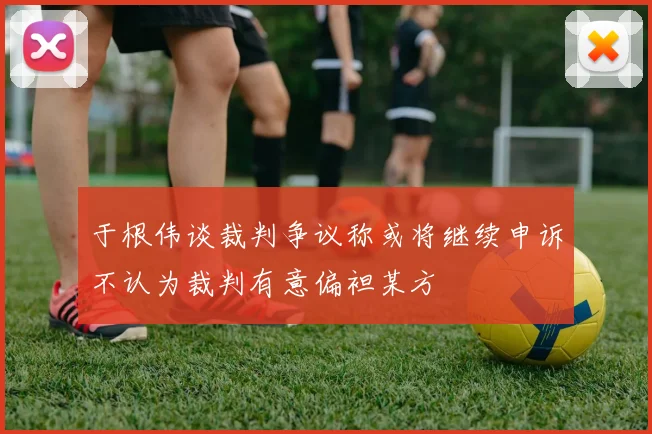 于根伟谈裁判争议称或将继续申诉不认为裁判有意偏袒某方